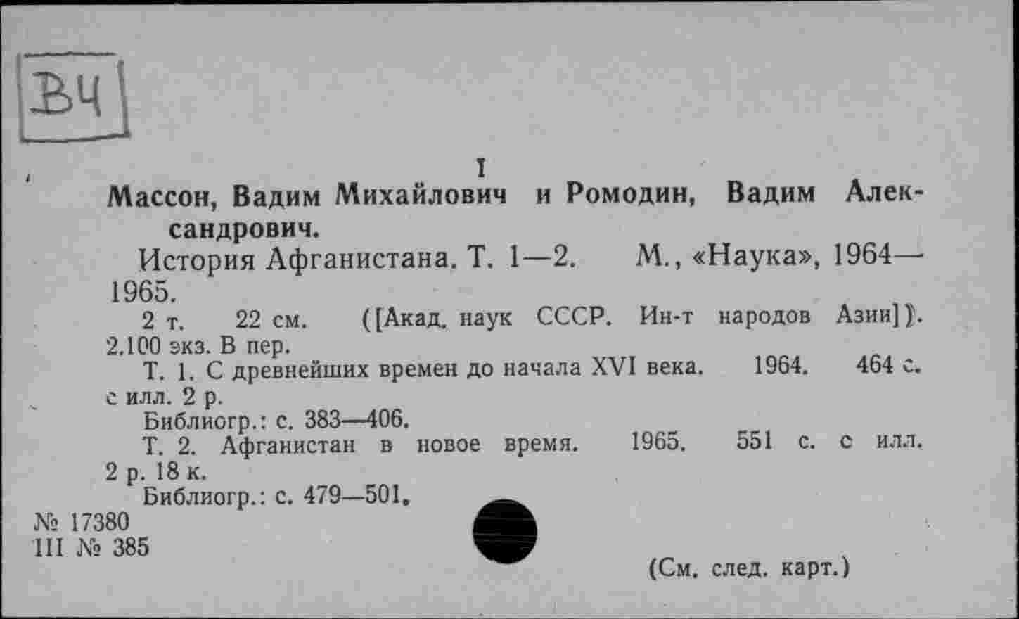 ﻿ъч
I
Массон, Вадим Михайлович и Ромодин, Вадим Александрович.
История Афганистана. T. 1—2.	М., «Наука», 1964—•
1965.
2 т. 22 см. ([Акад, наук СССР. Ин-т народов АзииП.
2.100 экз. В пер.
Т. 1. С древнейших времен до начала XVI века. 1964.	464 с.
с илл. 2 р.
Библиогр.: с. 383—406.
Т. 2. Афганистан в новое время. 1965.	551 с. с илл,
2 р. 18 к.
Библиогр.: с. 479—501,
№ 17380
III № 385
(См. след, карт.)